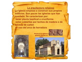 La arquitectura religiosa
La Iglesia empieza a construir sus propios
edificios. Son pocas las iglesias que han
quedado. Se caracterizan por:
·tener planta basilical o cruciforme
·estar cubiertas por techos de madera o de
bóveda de cañón
·el uso del arco de herradura
Pincha en la iglesia si
quieres visionar un
vídeo.
 