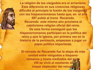La arquitectura religiosa
La Iglesia empieza a construir sus propios
edificios. Son pocas las iglesias que han
quedado. Se caracterizan por:
·tener planta basilical o cruciforme
·estar cubiertas por techos de madera o de
bóveda de cañón
·el uso del arco de herradura
Pincha en la iglesia si
quieres visionar un
vídeo.
La religión de los visigodos era el arrianisno.
Esta diferencia en sus creencias religiosas
dificultó al principio la fusión de los visigodos
con los hispanoromanos hasta que, en el año
587,subió al trono Recaredo.
Recaredo este mismo año proclama el
catolicismo religión oficial del reino.
De esta forma consiguió que los
hispanorromanos participen en la política del
reino y que la Iglesia, por primera vez en la
historia de la península, empezase a jugar un
papel político importante.
El reinado de Recaredo fue la etapa de más
unidad entre visigodos e hispano-
romanos y hasta mediados del siglo
VIII se vivió el momento de
mayor esplendor del reinado
 