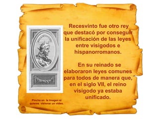 Recesvinto fue otro rey
que destacó por conseguir
la unificación de las leyes
entre visigodos e
hispanorromanos.
En su reinado se
elaboraron leyes comunes
para todos de manera que,
en el siglo VII, el reino
visigodo ya estaba
unificado.Pincha en la imagen si
quieres visionar un vídeo.
 