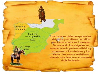 Los romanos pidieron ayuda a los
visigodos y se aliaron con ellos
para luchar contra los invasores.
De ese modo los visigodos se
asentaron en la península Ibérica y
expulsaron a los vándalos y los
alanos. Los suevos resistieron
durante más tiempo en el noroeste
de la Península.
 