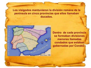 Los visigodos mantuvieron la división romana de la
península en cinco provincias que ellos llamaban
ducados.
Dentro de cada provincia
se formaban divisiones
menores llamadas
condados que estaban
gobernadas por Condes .
 