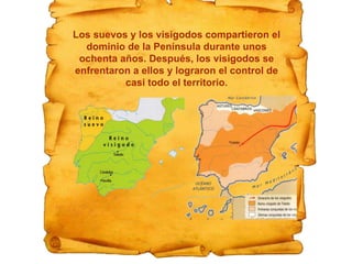 Los suevos y los visigodos compartieron el
dominio de la Península durante unos
ochenta años. Después, los visigodos se
enfrentaron a ellos y lograron el control de
casi todo el territorio.
 