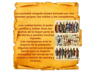 ·Los nobles tenían el poder
político y militar. Eran los
dueños de la mayor parte de
las tierras y poseían muchas
riquezas.
·Los campesinos eran la
mayoría de la población.
Algunos tenían sus propias
tierras pero la mayoría
trabajaban las tierras de los
nobles a cambio de comida y
vivienda.
La sociedad visigoda estaba formada por dos
grandes grupos: los nobles y los campesinos.
 
