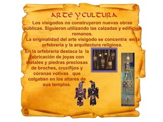 Los visigodos no construyeron nuevas obras
públicas. Siguieron utilizando las calzadas y edificios
romanos.
La originalidad del arte visigodo se concentra en la
orfebrería y la arquitectura religiosa.
En la orfebrería destaca la la
fabricación de joyas con
metales y piedras preciosas
de broches, crucifijos y
coronas votivas que
colgaban en los altares de
sus templos.
 