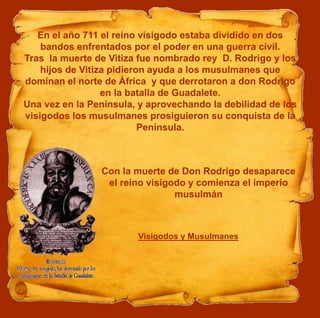 En el año 711 el reino visigodo estaba dividido en dos
bandos enfrentados por el poder en una guerra civil.
Tras la muerte de Vitiza fue nombrado rey D. Rodrigo y los
hijos de Vitiza pidieron ayuda a los musulmanes que
dominan el norte de África y que derrotaron a don Rodrigo
en la batalla de Guadalete.
Una vez en la Península, y aprovechando la debilidad de los
visigodos los musulmanes prosiguieron su conquista de la
Península.
Visigodos y Musulmanes
Con la muerte de Don Rodrigo desaparece
el reino visigodo y comienza el imperio
musulmán
 