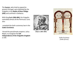 The Sueves, who tried to expand to 
present Portugal, were defeated by the 
Visigoths in the Battle of River Órbigo 
(456) and confined in Gallaecia. 
With King Euric (466-484), the Visigoths 
controlled almost all the Peninsula. Euric 
also: 
-compiled the Goth customary law in the 
Codex Euricianus 
-forced the penultimate emperor, Julius 
Nepos, to recognize the full 
Independence of the Visigothic kingdom 
in 476 Codex Euricianus 
(Code of Euric) 
 