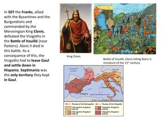 King Clovis 
Battle of Vouillé, Clovis killing Alaric II, 
miniature of the 15th century 
In 507 the Franks, allied 
with the Byzantines and the 
Burgundians and 
commanded by the 
Merovingian King Clovis, 
defeated the Visigoths in 
the Battle of Vouillé (near 
Poitiers). Alaric II died in 
this battle. As a 
consequence of this, the 
Visigoths had to leave Gaul 
and settle down in 
Hispania. Septimania was 
the only territory they kept 
in Gaul. 
 