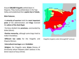 Around 300,000 Visigoths settled down in 
Hispania. They mainly settled down in the Tajo 
Valley and established their capital city in Toledo. 
Main features: 
-A minority of warriors held the most important 
posts of the administration and kings received 
the advice of the Aula Regia 
-Territory divided into provinces, commanded by 
dukes (duces). 
-Elective monarchy, although some kings tried to 
make it hereditary 
-Different law codes for the Visigoths and 
Hispano-Romans 
-Intercultural marriages were forbidden 
-Religion: the Visigoths were Arians (heresy of 
Christianity whose followers didn’t believe in the 
divine nature of Jesus Christ). 
Visigothic kingdom under Athanagild (6th century) 
 