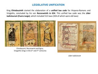 LEGISLATIVE UNIFICATION 
King Chindasuinth started the elaboration of a unified law code for Hispano-Romans and 
Visigoths, concluded by his son Recceswinth in 654. This unified law code was the Liber 
Iudiciourum (Fuero Juzgo), which included 515 laws (324 of which were old laws) 
Chindasuint, Recceswint and Egica, 
Visigothic kings in the 6th and 7th centuries 
Liber Iudiciorum 
 