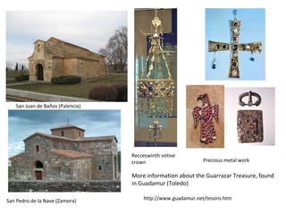 San Juan de Baños (Palencia) 
San Pedro de la Nave (Zamora) 
Recceswinth votive 
crown Precious metal work 
More information about the Guarrazar Treasure, found 
in Guadamur (Toledo) 
http://www.guadamur.net/tesoro.htm 
 