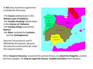 In 411 they reached an agreement 
to divide the Peninsula: 
-The Sueves settled down in the 
Western part of Gallaecia 
-the Vandals Hasdingi settled down 
in the interior of Gallaecia 
-the Vandals Silingi received the 
Baetica 
-the Alans received the Lusitania 
and the Carthaginensis 
Only the Tarraconensis wasn’t 
affected by this division, because 
this province continued to be under 
the imperial control. 
When Emperor Honorius recovered the control of Gaul, he asked the Visigoths, another 
Germanic people, for help to expel the Sueves, Vandals and Alans from Hispania 
 