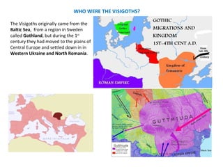 WHO WERE THE VISIGOTHS? 
The Visigoths originally came from the 
Baltic Sea, from a region in Sweden 
called Gothland, but during the 1st 
century they had moved to the plains of 
Central Europe and settled down in in 
Western Ukraine and North Romania. 
 