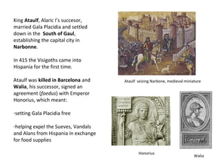 King Ataulf, Alaric I’s succesor, 
married Gala Placidia and settled 
down in the South of Gaul, 
establishing the capital city in 
Narbonne. 
In 415 the Visigoths came into 
Hispania for the first time. 
Ataulf was killed in Barcelona and 
Walia, his successor, signed an 
agreement (foedus) with Emperor 
Honorius, which meant: 
-setting Gala Placidia free 
-helping expel the Sueves, Vandals 
and Alans from Hispania in exchange 
for food supplies 
Ataulf seizing Narbone, medieval miniature 
Honorius 
Walia 
 