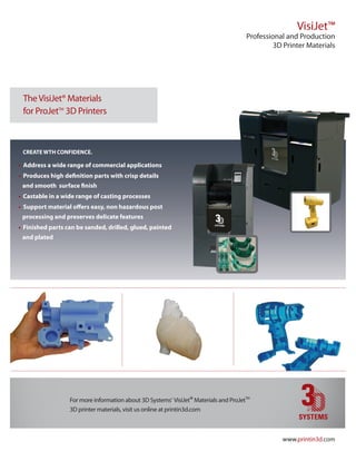 VisiJet™
                                                                                      Professional and Production
                                                                                               3D Printer Materials




 The VisiJet® Materials
 for ProJetTM 3D Printers



 Create wth ConfidenCe.

• address a wide range of commercial applications
• Produces high definition parts with crisp details
 and smooth surface finish
• Castable in a wide range of casting processes
• Support material offers easy, non hazardous post
 processing and preserves delicate features
• finished parts can be sanded, drilled, glued, painted
 and plated




                  For more information about 3D Systems’ VisiJet® Materials and ProJetTM
                  3D printer materials, visit us online at printin3d.com



                                                                                                 www.printin3d.com
 