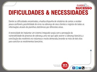0800 47 3888
DIFICULDADES & NECESSIDADES
Dentre as dificuldades encontradas,a Audisa dispunha de relatórios de contas a receber
pouco confiáveis,possibilidade de erros na cobrança de seus clientes e registro de todas as
informações através de planilhas eletrônicas por diferentes áreas.
A necessidade de implantar um sistema integrado surgiu com a percepção da
vulnerabilidade do processo de cobrança,uma vez que após ocorrer a cobrança bancária,a
conciliação dos recebíveis era volumosa e muito demorada,levando-se mais de dois dias
para conciliar os recebimentos bancários.
 
