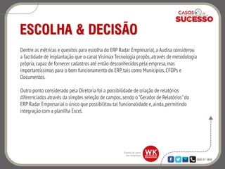 0800 47 3888
ESCOLHA & DECISÃO
Dentre as métricas e quesitos para escolha do ERP Radar Empresarial,a Audisa considerou
a facilidade de implantação que o canal Visimax Tecnologia propôs, através de metodologia
própria,capaz de fornecer cadastros até então desconhecidos pela empresa,mas
importantíssimos para o bom funcionamento do ERP,tais como Municípios, CFOPs e
Documentos.
Outro ponto considerado pela Diretoria foi a possibilidade de criação de relatórios
diferenciados através da simples seleção de campos, sendo o "Gerador de Relatórios"do
ERP Radar Empresarial o único que possibilitou tal funcionalidade e,ainda,permitindo
integração com a planilha Excel.
 