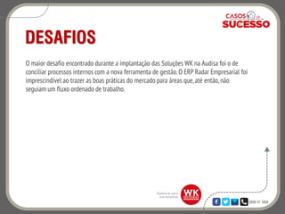 0800 47 3888
DESAFIOS
O maior desafio encontrado durante a implantação das Soluções WK na Audisa foi o de
conciliar processos internos com a nova ferramenta de gestão.O ERP Radar Empresarial foi
imprescindível ao trazer as boas práticas do mercado para áreas que,até então,não
seguiam um fluxo ordenado de trabalho.
 