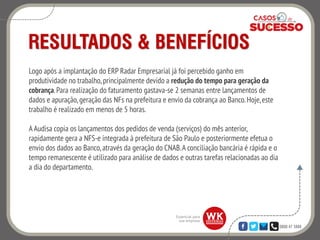 0800 47 3888
RESULTADOS & BENEFÍCIOS
Logo após a implantação do ERP Radar Empresarial já foi percebido ganho em
produtividade no trabalho, principalmente devido a redução do tempo para geração da
cobrança.Para realização do faturamento gastava-se 2 semanas entre lançamentos de
dados e apuração, geração das NFs na prefeitura e envio da cobrança ao Banco.Hoje,este
trabalho é realizado em menos de 5 horas.
A Audisa copia os lançamentos dos pedidos de venda (serviços) do mês anterior,
rapidamente gera a NFS-e integrada à prefeitura de São Paulo e posteriormente efetua o
envio dos dados ao Banco,através da geração do CNAB.A conciliação bancária é rápida e o
tempo remanescente é utilizado para análise de dados e outras tarefas relacionadas ao dia
a dia do departamento.
 