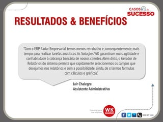 0800 47 3888
RESULTADOS & BENEFÍCIOS
Jair Chalegra
Assistente Administrativo
“Com o ERP Radar Empresarial temos menos retrabalho e,consequentemente,mais
tempo para realizar tarefas analíticas.As Soluções WK garantiram mais agilidade e
confiabilidade à cobrança bancária de nossos clientes.Além disto,o Gerador de
Relatórios do sistema permite que rapidamente selecionemos os campos que
desejamos nos relatórios e com a possibilidade,ainda,de criarmos fórmulas
com cálculos e gráficos.”
 