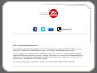 DIREITOS AUTORAIS & PROPRIEDADE INTELECTUAL
A reprodução dos conteúdos descritos neste documento está proibida, salvo prévia autorização por escrito da WK Sistemas, ou que se
destinem ao uso exclusivamente pessoal e em hipótese alguma o usuário adquirirá quaisquer direitos sobre os mesmos.
É vedada sua utilização para finalidades comerciais, publicitárias ou qualquer outra que contrarie a realidade para o qual foi concebido.
Restam igualmente proibidas a reprodução, distribuição e divulgação, total ou parcial deste conteúdo, sem prévia e expressa autorização
da WK Sistemas, sendo permitida somente a impressão de cópias para uso e arquivo pessoal, sem que sejam separadas as partes que
permitam dar o fiel e real entendimento de seu conteúdo e objetivo.
O usuário assume toda e qualquer responsabilidade, de caráter civil e/ou criminal, pela utilização indevida deste conteúdo.
0800 47 3888
 