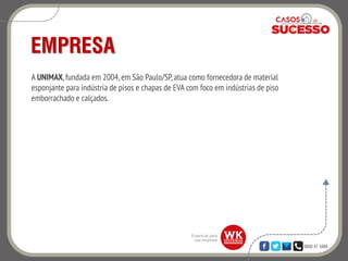 0800 47 3888
EMPRESA
A UNIMAX, fundada em 2004, em São Paulo/SP,atua como fornecedora de material
esponjante para indústria de pisos e chapas de EVA com foco em indústrias de piso
emborrachado e calçados.
 