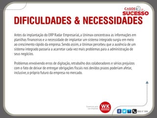 0800 47 3888
DIFICULDADES & NECESSIDADES
Antes da implantação do ERP Radar Empresarial,a Unimax concentrava as informações em
planilhas financeiras e a necessidade de implantar um sistema integrado surgiu em meio
ao crescimento rápido da empresa.Sendo assim,a Unimax percebeu que a ausência de um
sistema integrado passaria a acarretar cada vez mais problemas para a administração de
seus negócios.
Problemas envolvendo erros de digitação,retrabalho dos colaboradores e sérios prejuízos
com o fato de deixar de entregar obrigações fiscais nos devidos prazos poderiam afetar,
inclusive,o próprio futuro da empresa no mercado.
 