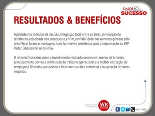 0800 47 3888
RESULTADOS & BENEFÍCIOS
Agilidade nas tomadas de decisão,integração total entre as áreas,diminuição do
retrabalho,velocidade nos processos e,enfim,confiabilidade nos números gerados pela
área Fiscal foram as vantagens mais facilmente percebidas após a implantação do ERP
Radar Empresarial na Unimax.
O retorno financeiro sobre o investimento realizado ocorreu em menos de 6 meses,
principalmente devido a diminuição do trabalho operacional e a melhor utilização do
tempo pela Diretoria,que passou a focar mais na área comercial e na geração de novos
negócios.
 