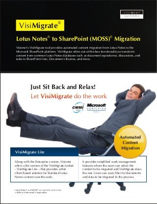 VisiMigrate 
® ® Lotus Notes to SharePoint (MOSS) Migration 
Visionet’s VisiMigrate tool provides automated content migration from Lotus Notes to the 
Microsoft SharePoint platform. VisiMigrate offers out-of-the-box functionality to transform 
content from common Lotus Notes databases such as document repositories, discussions, and 
tasks to SharePoint Lists, Document Libraries, and more. 
Just Sit Back and Relax! 
Let VisiMigrate do the work 
VisiMigrate Lite 
Along with the Enterprise version, Visionet 
offers a lite version of the VisiMigrate toolset 
- VisiMigrate Lite – that provides a thin 
client based solution for Standard Lotus 
Notes content over-the-web. 
® ® Lotus Notes and MOSS are registered trade marks 
of IBM and Microsoft Corporation. 
Automated 
Content 
Migration 
It provides simplified work management 
features where the users can select the 
content to be migrated and VisiMigrate does 
the rest. Users can even filter for documents 
and data to be migrated in the process. 
 
