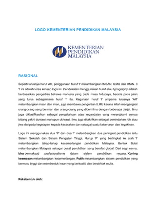 LOGO KEMENTERIAN PENDIDIKAN MALAYSIA

RASIONAL
Seperti lurusnya huruf Alif, penggunaan huruf 'I' melambangkan INSAN, ILMU dan IMAN. 3
'l' ini adalah teras konsep logo ini. Pendekatan menggunakan huruf atau typography adalah
berdasarkan pengertian bahawa manusia yang pada masa hidupnya, berada pada jalan
yang lurus sebagaimana huruf ‘I’ itu. Kegunaan huruf 'I' umpama lurusnya 'Alif'
melambangkan insan dan iman, juga membawa pengertian ILMU kerana Allah mengangkat
orang-orang yang beriman dan orang-orang yang diberi ilmu dengan beberapa darjat. Ilmu
juga diklasifikasikan sebagai pengetahuan atau kepandaian yang merangkumi semua
bidang yakni duniawi mahupun ukhrawi. Ilmu juga ditakrifkan sebagai pemindahan roh atau
jiwa daripada kegelapan kepada kecerahan dan sebagai suatu kebenaran dan keyakinan.
Logo ini menggunakan dua ‘P’ dan dua ‘I’ melambangkan dua peringkat pendidikan iaitu
Sistem Sekolah dan Sistem Pengajian Tinggi. Hurup ‘P’ yang bertingkat ke arah 'I'
melambangkan

tahap-tahap

kecemerlangan

pendidikan

Malaysia.

Bentuk

Bulat

melambangkan Malaysia sebagai pusat pendidikan yang bersifat global. Dari segi warna,
biru bermaksud

profesionalisme

dalam

sistem

pendidikan

negara. Kuning

keemasan melambangkan kecemerlangan. Putih melambangkan sistem pendidikan yang
bermutu tinggi dan membentuk insan yang berkualiti dan berakhlak mulia.

Rekabentuk oleh:

 