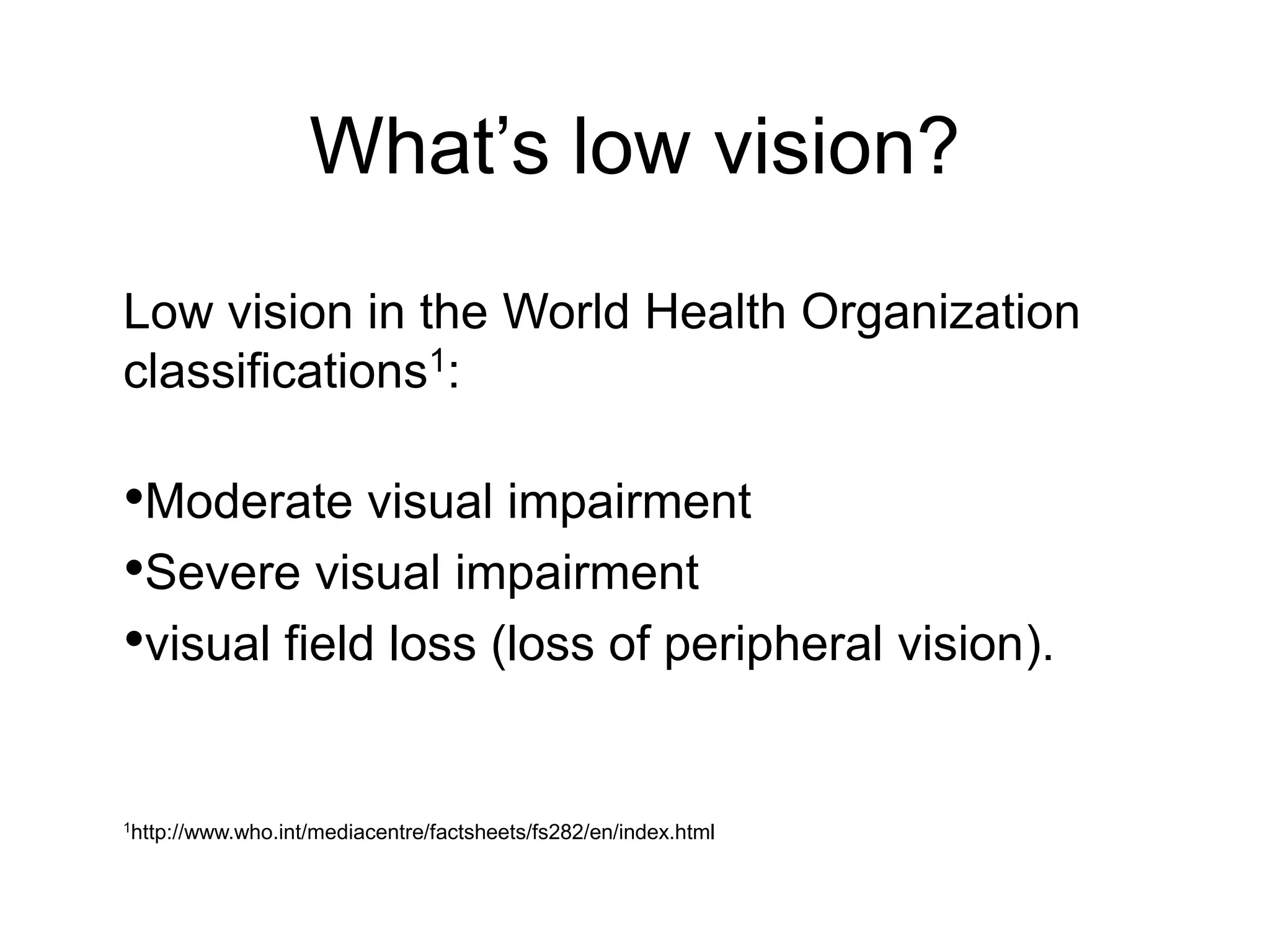 What’s low vision?
Low vision in the World Health Organization
classifications1:

•Moderate visual impairment
•Severe visual impairment
•visual field loss (loss of peripheral vision).

1http://www.who.int/mediacentre/factsheets/fs282/en/index.html
 