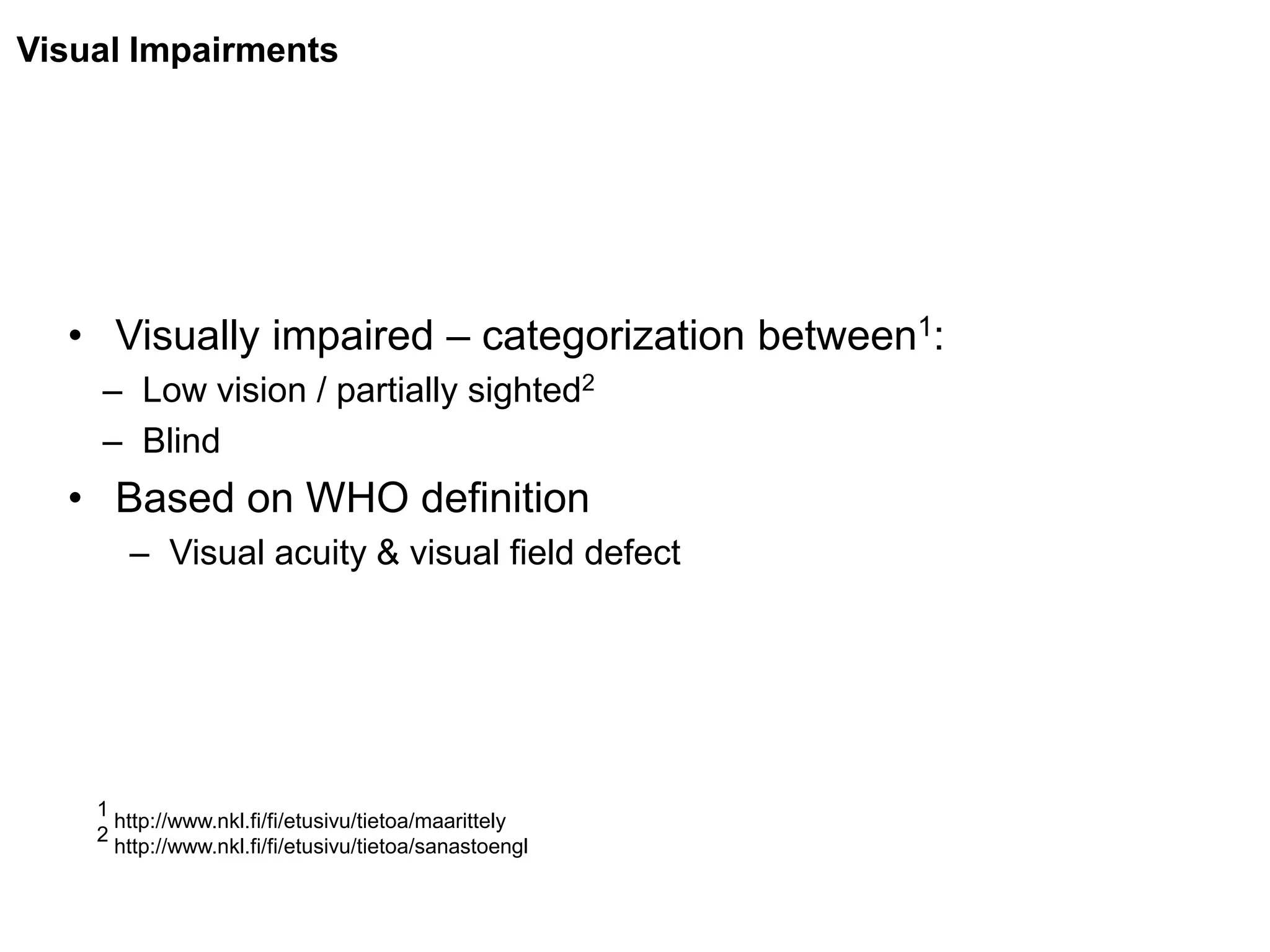 Visual Impairments




  • Visually impaired – categorization between1:
    – Low vision / partially sighted2
    – Blind
  • Based on WHO definition
       – Visual acuity & visual field defect




    1
      http://www.nkl.fi/fi/etusivu/tietoa/maarittely
    2
      http://www.nkl.fi/fi/etusivu/tietoa/sanastoengl
 