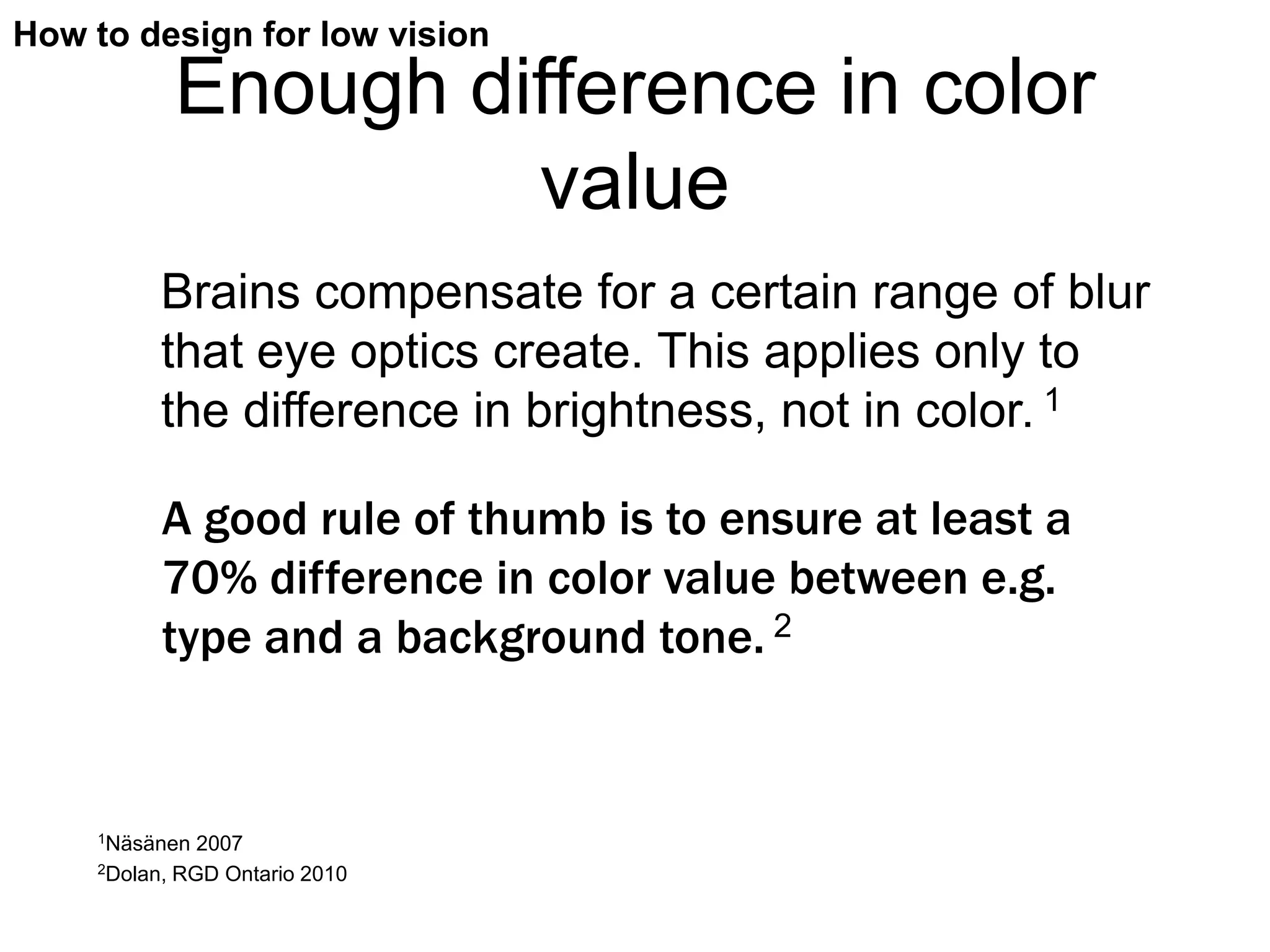 How to design for low vision
              Enough difference in color
                       value
          Brains compensate for a certain range of blur
          that eye optics create. This applies only to
          the difference in brightness, not in color. 1

          A good rule of thumb is to ensure at least a
          70% difference in color value between e.g.
          type and a background tone. 2


    1Näsänen    2007
    2Dolan,   RGD Ontario 2010
 