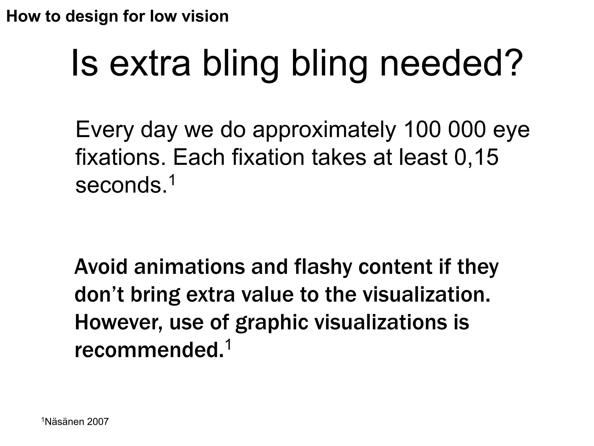 How to design for low vision


         Is extra bling bling needed?
          Every day we do approximately 100 000 eye
          fixations. Each fixation takes at least 0,15
          seconds.1


          Avoid animations and flashy content if they
          don’t bring extra value to the visualization.
          However, use of graphic visualizations is
          recommended.1

    1Näsänen   2007
 