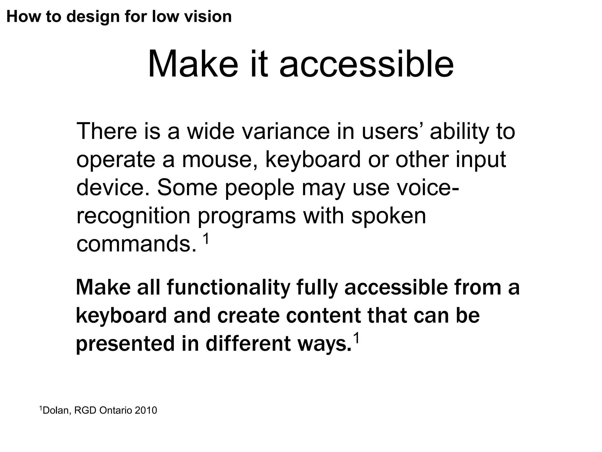 How to design for low vision


                            Make it accessible
              There is a wide variance in users’ ability to
              operate a mouse, keyboard or other input
              device. Some people may use voice-
              recognition programs with spoken
              commands. 1
              Make all functionality fully accessible from a
              keyboard and create content that can be
              presented in different ways.1

    1Dolan,   RGD Ontario 2010
 