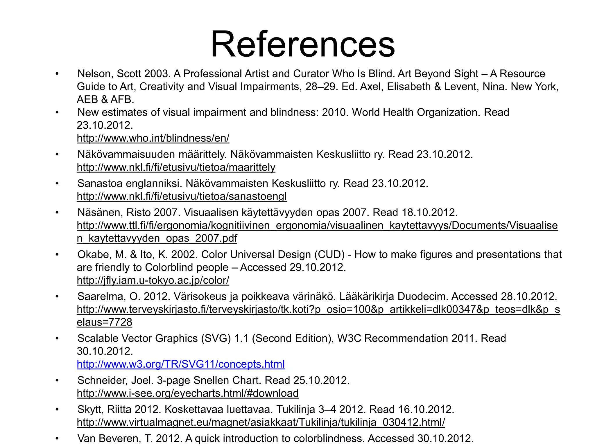References
•   Nelson, Scott 2003. A Professional Artist and Curator Who Is Blind. Art Beyond Sight – A Resource
    Guide to Art, Creativity and Visual Impairments, 28–29. Ed. Axel, Elisabeth & Levent, Nina. New York,
    AEB & AFB.
•   New estimates of visual impairment and blindness: 2010. World Health Organization. Read
    23.10.2012.
    http://www.who.int/blindness/en/
•   Näkövammaisuuden määrittely. Näkövammaisten Keskusliitto ry. Read 23.10.2012.
    http://www.nkl.fi/fi/etusivu/tietoa/maarittely
•   Sanastoa englanniksi. Näkövammaisten Keskusliitto ry. Read 23.10.2012.
    http://www.nkl.fi/fi/etusivu/tietoa/sanastoengl
•   Näsänen, Risto 2007. Visuaalisen käytettävyyden opas 2007. Read 18.10.2012.
    http://www.ttl.fi/fi/ergonomia/kognitiivinen_ergonomia/visuaalinen_kaytettavyys/Documents/Visuaalise
    n_kaytettavyyden_opas_2007.pdf
•   Okabe, M. & Ito, K. 2002. Color Universal Design (CUD) - How to make figures and presentations that
    are friendly to Colorblind people – Accessed 29.10.2012.
    http://jfly.iam.u-tokyo.ac.jp/color/
•   Saarelma, O. 2012. Värisokeus ja poikkeava värinäkö. Lääkärikirja Duodecim. Accessed 28.10.2012.
    http://www.terveyskirjasto.fi/terveyskirjasto/tk.koti?p_osio=100&p_artikkeli=dlk00347&p_teos=dlk&p_s
    elaus=7728
•   Scalable Vector Graphics (SVG) 1.1 (Second Edition), W3C Recommendation 2011. Read
    30.10.2012.
    http://www.w3.org/TR/SVG11/concepts.html
•   Schneider, Joel. 3-page Snellen Chart. Read 25.10.2012.
    http://www.i-see.org/eyecharts.html/#download
•   Skytt, Riitta 2012. Koskettavaa luettavaa. Tukilinja 3–4 2012. Read 16.10.2012.
    http://www.virtualmagnet.eu/magnet/asiakkaat/Tukilinja/tukilinja_030412.html/
•   Van Beveren, T. 2012. A quick introduction to colorblindness. Accessed 30.10.2012.
 