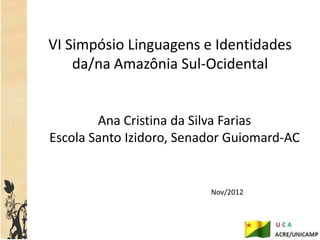 VI Simpósio Linguagens e Identidades
    da/na Amazônia Sul-Ocidental


        Ana Cristina da Silva Farias
Escola Santo Izidoro, Senador Guiomard-AC


                          Nov/2012
 