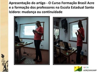 Apresentação do artigo - O Curso Formação Brasil Acre
e a formação dos professores na Escola Estadual Santo
Izidoro: mudança ou continuidade
 