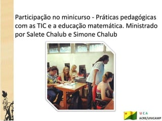 Participação no minicurso - Práticas pedagógicas
com as TIC e a educação matemática. Ministrado
por Salete Chalub e Simone Chalub
 