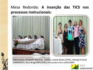Mesa Redonda: A inserção das TICS nos
processos instrucionais:




 Palestrantes: Elizabeth Martines (UNIR), Luciete Basto (UFAC), Solange Chalub
 (UNINORTE), Rosa Braga (NTE/SEE) e Fernanda Freire (UNICAMP)
 