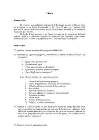 Visión

Presentación.

       La visión es una declaración intencional de la imagen que una institución tiene
de sí misma en un futuro determinado (5, 10, 20 ó 50 años, por ejemplo). Esta
proyección abarca a todos los actores en ella, las funciones a realizar y los ambientes
necesarios para hacerlas.
       El diseño de esta perspectiva de futuro, por parte de los sujetos que la harán
posible, implica la definición conjunta del desarrollo que pretenden lograr como
comunidad y, por lo tanto, su compromiso con la consecución de ese proyecto.


Indicaciones.

1ª. Analizar y decidir a cuántos años se proyectará la visión.

2ª. Responder las siguientes preguntas, considerando el término de años establecido en
     prospectiva:

         •   ¿Qué y cómo queremos ser?
         •   ¿Qué deseamos lograr?
         •   ¿Cómo queremos que nos describan?
         •   ¿Qué valores queremos que nos distingan?
         •   ¿Hacia dónde queremos cambiar?

       Todo ello con relación a los siguientes aspectos:

             1.    Docencia en licenciatura y posgrado.
             2.    Líneas de generación y aplicación del conocimiento.
             3.    Difusión cultural y extensión de los servicios.
             4.    Vinculación.
             5.    Personal académico y alumnos.
             6.    Servicios educativos (incluido el sistema tutorial).
             7.    Formas de gobierno.
             8.    Planta física.
             9.    Fuentes de financiamiento.
             10.   Imagen y prestigio institucional.

3ª. Redactar la visión iniciando con una declaración general en tiempo presente, en la
     cual se describan las ideas centrales de cada uno de los aspectos señalados en la
     indicación anterior, posteriormente desarrollar las particularidades de cada uno de
     ellos. Cada programa educativo describe una visión propia, de acuerdo con sus
     actores, recursos y proyectos.



4ª. Tomar en cuenta el siguiente ejemplo:
 