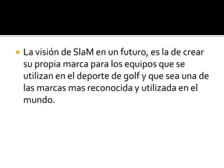    La visión de SlaM en un futuro, es la de crear
    su propia marca para los equipos que se
    utilizan en el deporte de golf y que sea una de
    las marcas mas reconocida y utilizada en el
    mundo.
 