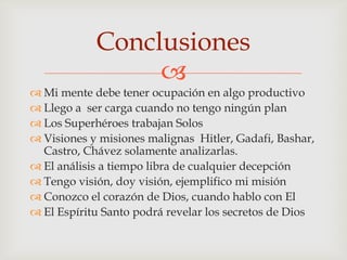 Conclusiones
                 
 Mi mente debe tener ocupación en algo productivo
 Llego a ser carga cuando no tengo ningún plan
 Los Superhéroes trabajan Solos
 Visiones y misiones malignas Hitler, Gadafi, Bashar,
  Castro, Chávez solamente analizarlas.
 El análisis a tiempo libra de cualquier decepción
 Tengo visión, doy visión, ejemplifico mi misión
 Conozco el corazón de Dios, cuando hablo con El
 El Espíritu Santo podrá revelar los secretos de Dios
 