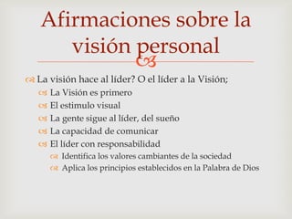 Afirmaciones sobre la
      visión personal
             
 La visión hace al líder? O el líder a la Visión;
      La Visión es primero
      El estimulo visual
      La gente sigue al líder, del sueño
      La capacidad de comunicar
      El líder con responsabilidad
        Identifica los valores cambiantes de la sociedad
        Aplica los principios establecidos en la Palabra de Dios
 