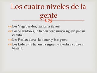 Los cuatro niveles de la
          gente
           
 Los Vagabundos, nunca la tienen.
 Los Seguidores, la tienen pero nunca siguen por su
  cuenta.
 Los Realizadores, la tienen y la siguen.
 Los Lideres la tienen, la siguen y ayudan a otros a
  tenerla.
 