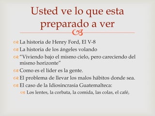 Usted ve lo que esta
        preparado a ver
                            
 La historia de Henry Ford, El V-8
 La historia de los ángeles volando
 “Viviendo bajo el mismo cielo, pero careciendo del
  mismo horizonte”
 Como es el líder es la gente.
 El problema de llevar los malos hábitos donde sea.
 El caso de la Idiosincrasia Guatemalteca:
   Los lentes, la corbata, la comida, las colas, el café,
 