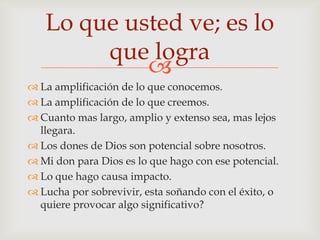 Lo que usted ve; es lo
        que logra
            
 La amplificación de lo que conocemos.
 La amplificación de lo que creemos.
 Cuanto mas largo, amplio y extenso sea, mas lejos
  llegara.
 Los dones de Dios son potencial sobre nosotros.
 Mi don para Dios es lo que hago con ese potencial.
 Lo que hago causa impacto.
 Lucha por sobrevivir, esta soñando con el éxito, o
  quiere provocar algo significativo?
 