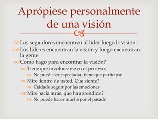 Aprópiese personalmente
      de una visión
                           
 Los seguidores encuentran al líder luego la visión.
 Los lideres encuentran la visión y luego encuentran
  la gente.
 Como hago para encontrar la visión?
   Tiene que involucrarse en el proceso.
      No puede ser espectador, tiene que participar
   Mire dentro de usted, Que siente?
      Cuidado seguir por las emociones
   Mire hacia atrás, que ha aprendido?
      No puede hacer mucho por el pasado
 