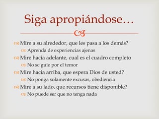 Siga apropiándose…
             
 Mire a su alrededor, que les pasa a los demás?
    Aprenda de experiencias ajenas
 Mire hacia adelante, cual es el cuadro completo
    No se guie por el temor
 Mire hacia arriba, que espera Dios de usted?
    No ponga solamente excusas, obediencia
 Mire a su lado, que recursos tiene disponible?
    No puede ser que no tenga nada
 