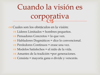 Cuando la visión es
          corporativa
              
 Cuales son los obstáculos en la visión:
      Lideres Limitados = hombres pequeños.
      Pensadores Concretos = lo que ven.
      Habladores Dogmáticos = dice lo convencional.
      Perdedores Continuos = erase una vez.
      Modelos Satisfechos = el nido de la vida.
      Amantes de la tradición =por generaciones.
      Censista = mayoría gana o divide y vencerás.
 