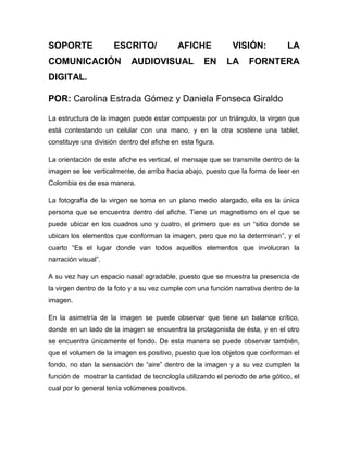 SOPORTE ESCRITO/ AFICHE VISIÓN: LA
COMUNICACIÓN AUDIOVISUAL EN LA FORNTERA
DIGITAL.
POR: Carolina Estrada Gómez y Daniela Fonseca Giraldo
La estructura de la imagen puede estar compuesta por un triángulo, la virgen que
está contestando un celular con una mano, y en la otra sostiene una tablet,
constituye una división dentro del afiche en esta figura.
La orientación de este afiche es vertical, el mensaje que se transmite dentro de la
imagen se lee verticalmente, de arriba hacia abajo, puesto que la forma de leer en
Colombia es de esa manera.
La fotografía de la virgen se toma en un plano medio alargado, ella es la única
persona que se encuentra dentro del afiche. Tiene un magnetismo en el que se
puede ubicar en los cuadros uno y cuatro, el primero que es un “sitio donde se
ubican los elementos que conforman la imagen, pero que no la determinan”, y el
cuarto “Es el lugar donde van todos aquellos elementos que involucran la
narración visual”.
A su vez hay un espacio nasal agradable, puesto que se muestra la presencia de
la virgen dentro de la foto y a su vez cumple con una función narrativa dentro de la
imagen.
En la asimetría de la imagen se puede observar que tiene un balance crítico,
donde en un lado de la imagen se encuentra la protagonista de ésta, y en el otro
se encuentra únicamente el fondo. De esta manera se puede observar también,
que el volumen de la imagen es positivo, puesto que los objetos que conforman el
fondo, no dan la sensación de “aire” dentro de la imagen y a su vez cumplen la
función de mostrar la cantidad de tecnología utilizando el periodo de arte gótico, el
cual por lo general tenía volúmenes positivos.
 